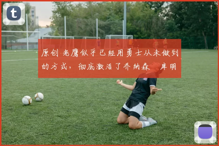 原创 老鹰似乎已经用勇士从未做到的方式，彻底激活了乔纳森・库明加