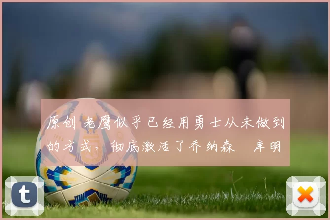 原创 老鹰似乎已经用勇士从未做到的方式，彻底激活了乔纳森・库明加