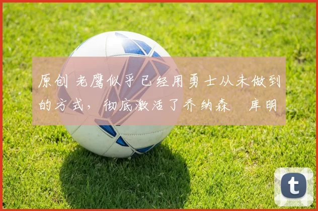 原创 老鹰似乎已经用勇士从未做到的方式，彻底激活了乔纳森・库明加