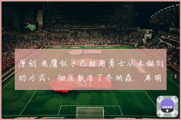 原创 老鹰似乎已经用勇士从未做到的方式,彻底激活了乔纳森・库明加