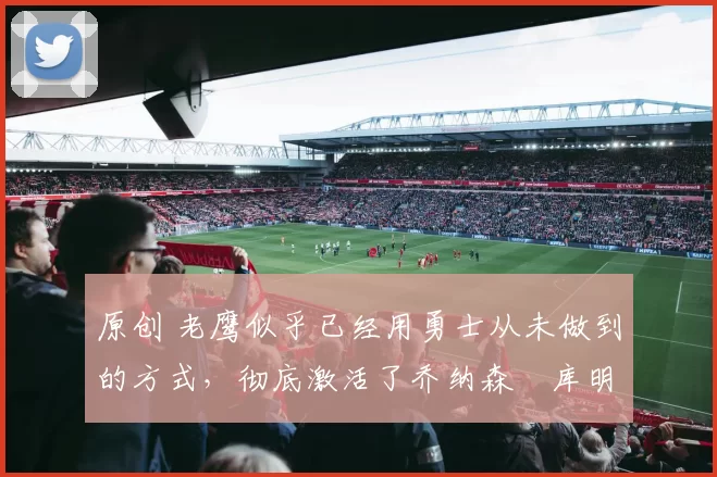 原创 老鹰似乎已经用勇士从未做到的方式,彻底激活了乔纳森・库明加