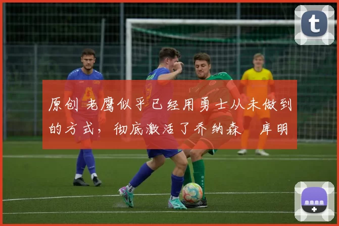 原创 老鹰似乎已经用勇士从未做到的方式，彻底激活了乔纳森・库明加