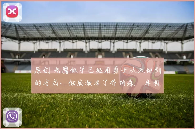 原创 老鹰似乎已经用勇士从未做到的方式，彻底激活了乔纳森・库明加