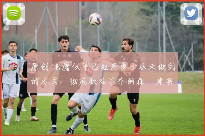 原创 老鹰似乎已经用勇士从未做到的方式,彻底激活了乔纳森・库明加