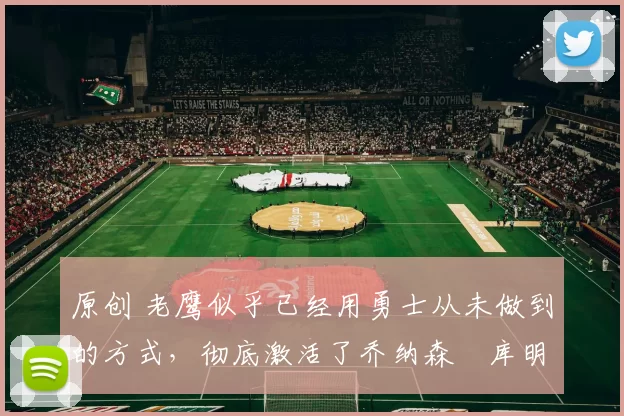 原创 老鹰似乎已经用勇士从未做到的方式，彻底激活了乔纳森・库明加