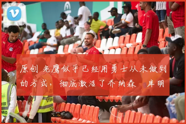 原创 老鹰似乎已经用勇士从未做到的方式,彻底激活了乔纳森・库明加