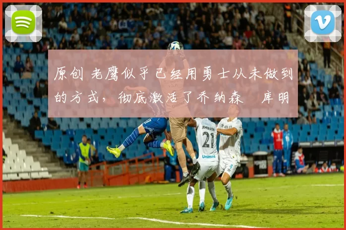 原创 老鹰似乎已经用勇士从未做到的方式，彻底激活了乔纳森・库明加