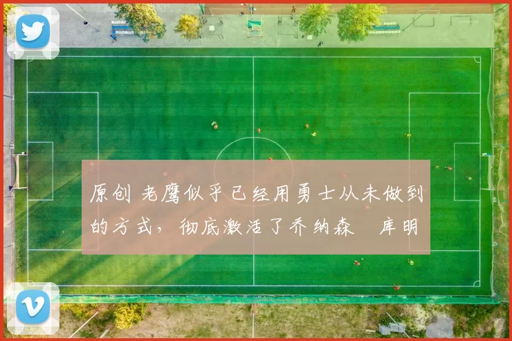 原创 老鹰似乎已经用勇士从未做到的方式，彻底激活了乔纳森・库明加