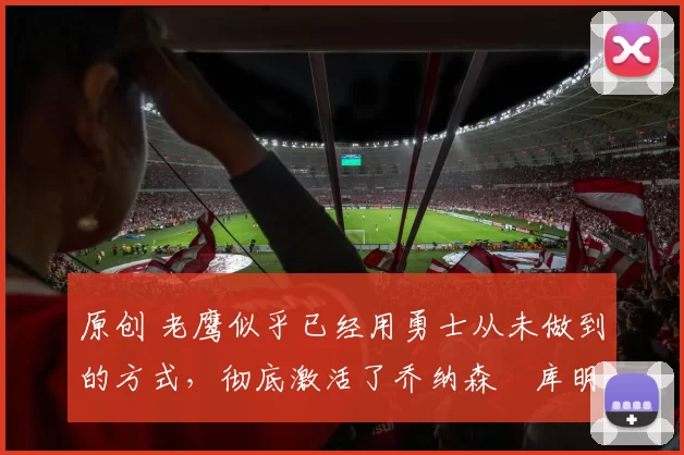 原创 老鹰似乎已经用勇士从未做到的方式，彻底激活了乔纳森・库明加