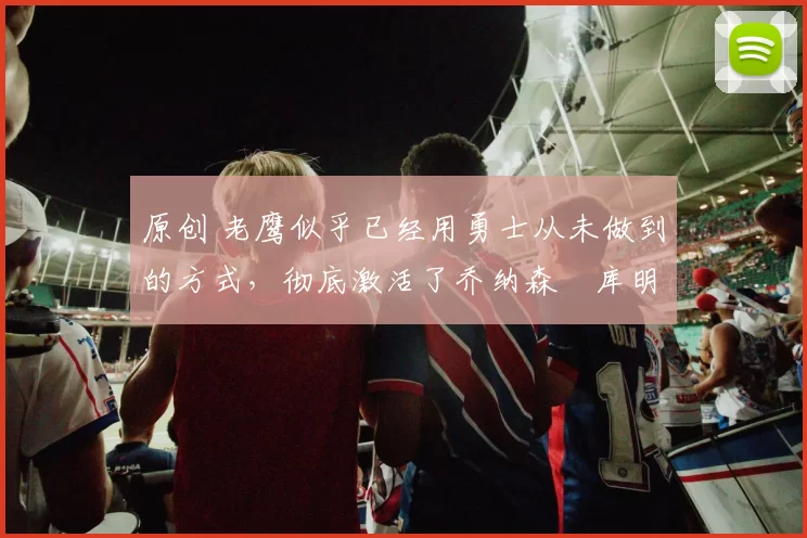 原创 老鹰似乎已经用勇士从未做到的方式，彻底激活了乔纳森・库明加