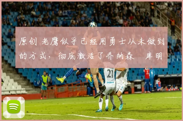 原创 老鹰似乎已经用勇士从未做到的方式,彻底激活了乔纳森・库明加