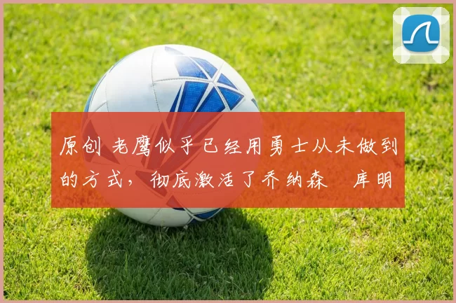 原创 老鹰似乎已经用勇士从未做到的方式,彻底激活了乔纳森・库明加