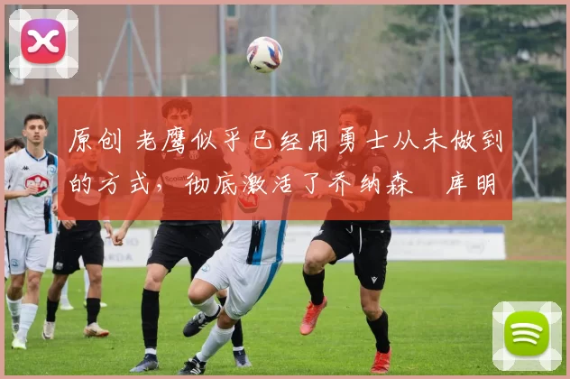 原创 老鹰似乎已经用勇士从未做到的方式，彻底激活了乔纳森・库明加