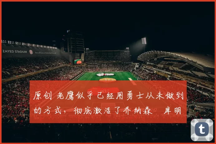 原创 老鹰似乎已经用勇士从未做到的方式，彻底激活了乔纳森・库明加