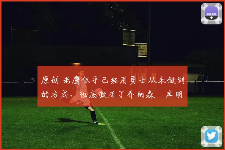 原创 老鹰似乎已经用勇士从未做到的方式,彻底激活了乔纳森・库明加