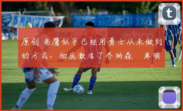 原创 老鹰似乎已经用勇士从未做到的方式，彻底激活了乔纳森・库明加