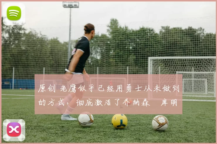 原创 老鹰似乎已经用勇士从未做到的方式,彻底激活了乔纳森・库明加