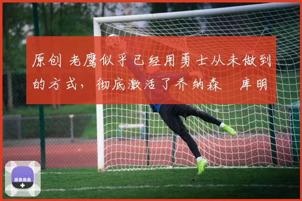 原创 老鹰似乎已经用勇士从未做到的方式，彻底激活了乔纳森・库明加