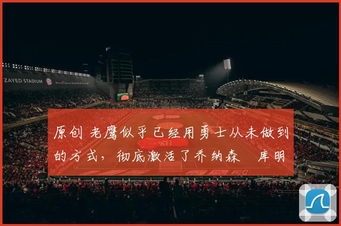 原创 老鹰似乎已经用勇士从未做到的方式,彻底激活了乔纳森・库明加