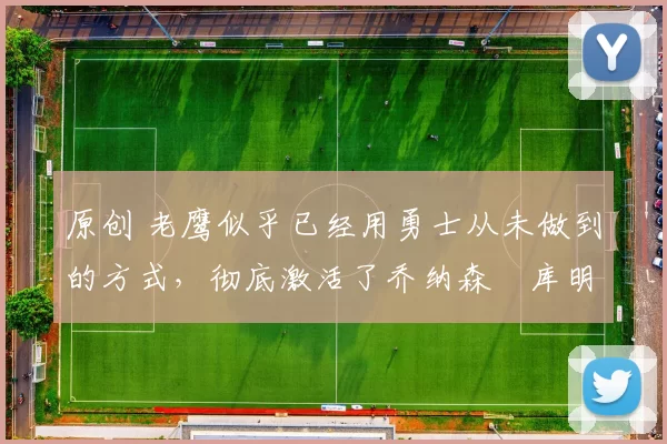 原创 老鹰似乎已经用勇士从未做到的方式，彻底激活了乔纳森・库明加