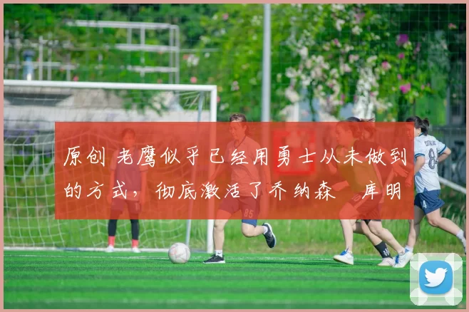 原创 老鹰似乎已经用勇士从未做到的方式，彻底激活了乔纳森・库明加