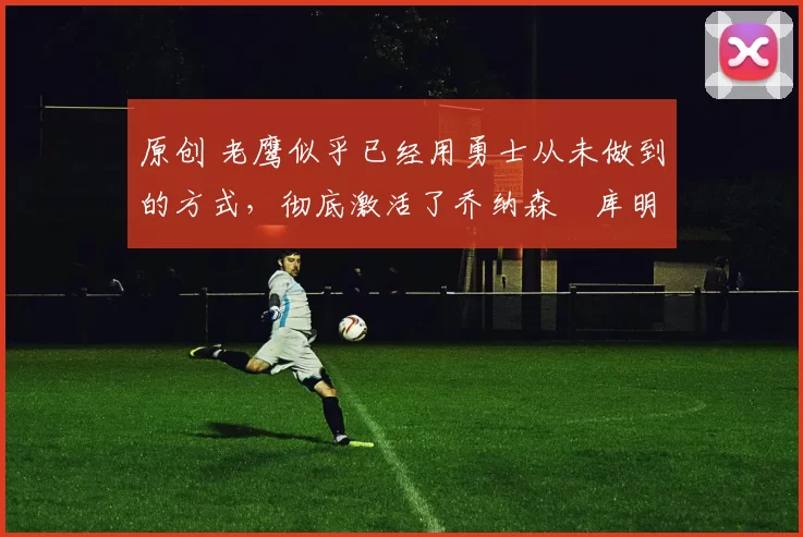 原创 老鹰似乎已经用勇士从未做到的方式,彻底激活了乔纳森・库明加