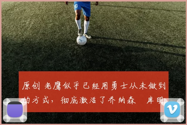 原创 老鹰似乎已经用勇士从未做到的方式,彻底激活了乔纳森・库明加