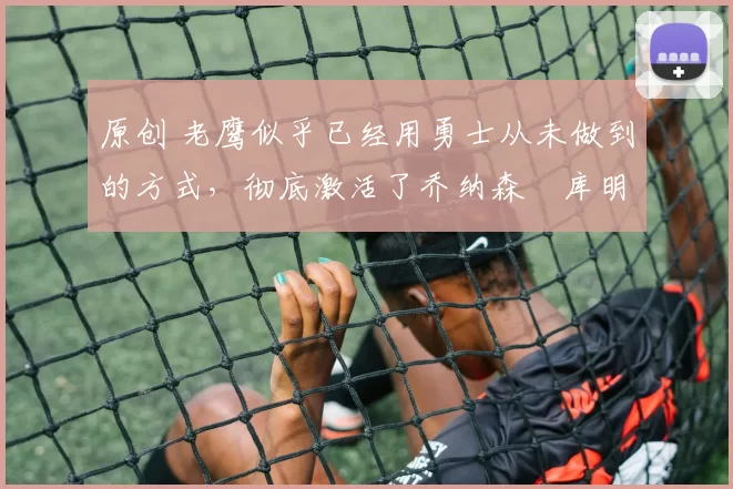 原创 老鹰似乎已经用勇士从未做到的方式，彻底激活了乔纳森・库明加