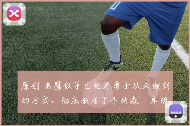 原创 老鹰似乎已经用勇士从未做到的方式,彻底激活了乔纳森・库明加