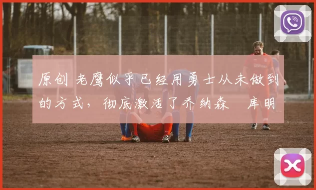 原创 老鹰似乎已经用勇士从未做到的方式，彻底激活了乔纳森・库明加