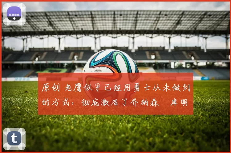 原创 老鹰似乎已经用勇士从未做到的方式，彻底激活了乔纳森・库明加