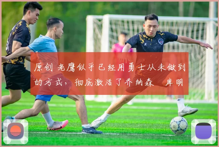 原创 老鹰似乎已经用勇士从未做到的方式,彻底激活了乔纳森・库明加