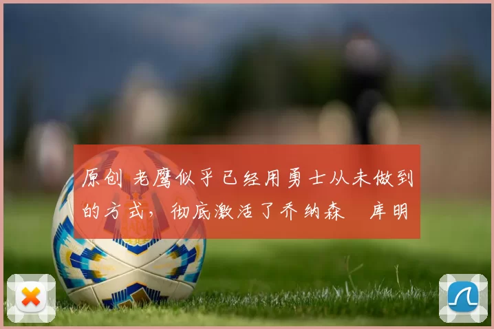 原创 老鹰似乎已经用勇士从未做到的方式，彻底激活了乔纳森・库明加