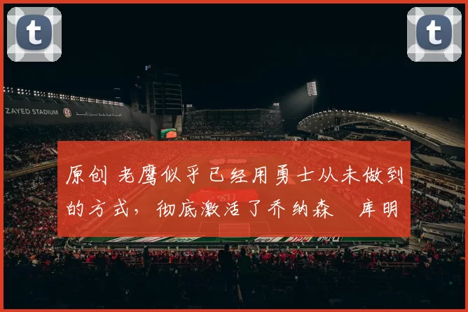 原创 老鹰似乎已经用勇士从未做到的方式，彻底激活了乔纳森・库明加