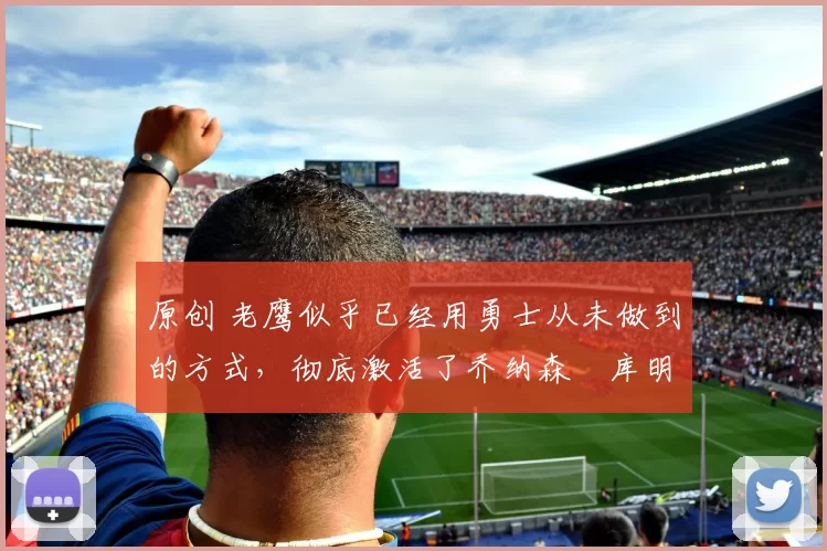 原创 老鹰似乎已经用勇士从未做到的方式，彻底激活了乔纳森・库明加