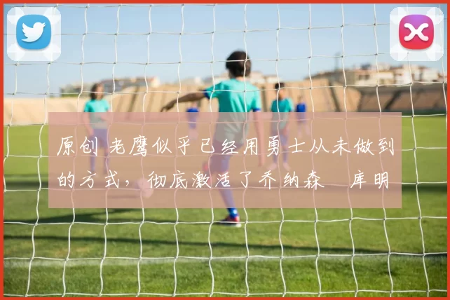 原创 老鹰似乎已经用勇士从未做到的方式，彻底激活了乔纳森・库明加