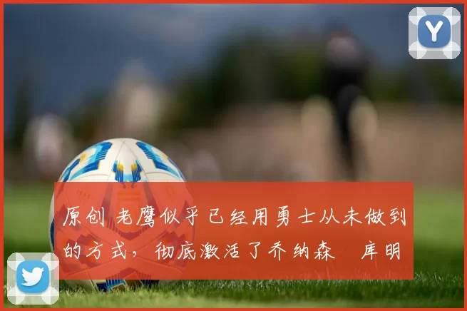 原创 老鹰似乎已经用勇士从未做到的方式，彻底激活了乔纳森・库明加