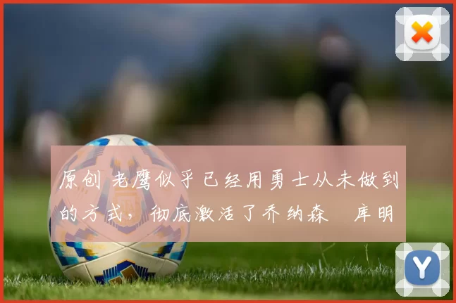 原创 老鹰似乎已经用勇士从未做到的方式，彻底激活了乔纳森・库明加