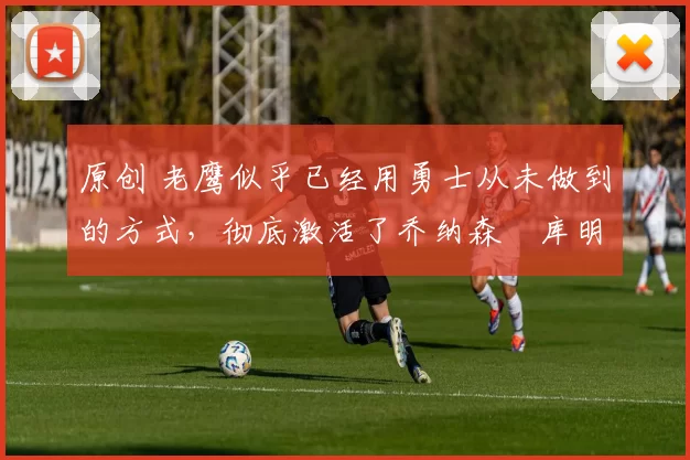 原创 老鹰似乎已经用勇士从未做到的方式,彻底激活了乔纳森・库明加