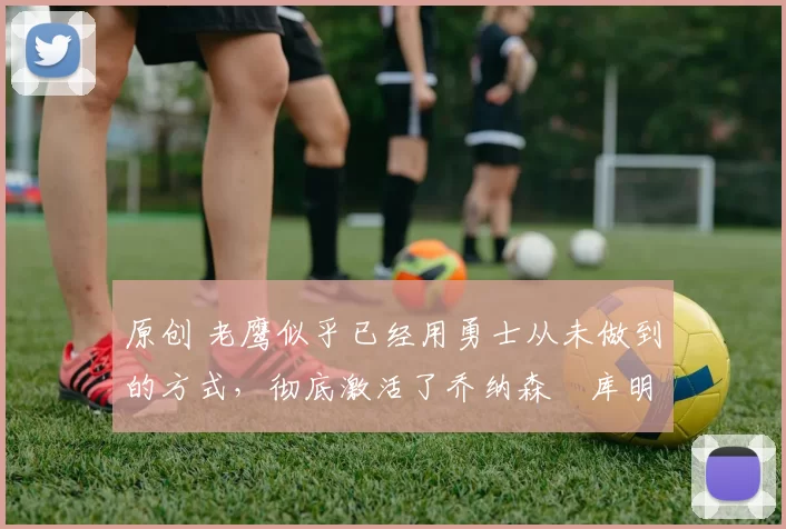 原创 老鹰似乎已经用勇士从未做到的方式,彻底激活了乔纳森・库明加