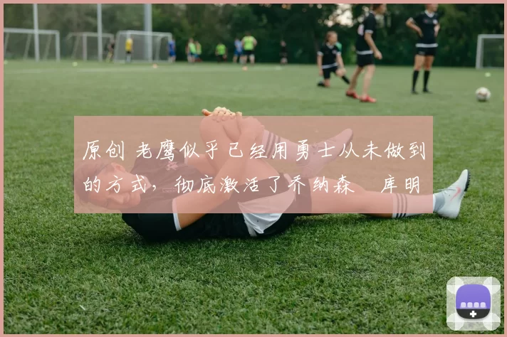 原创 老鹰似乎已经用勇士从未做到的方式，彻底激活了乔纳森・库明加