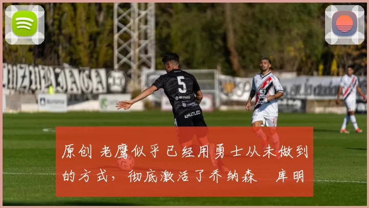 原创 老鹰似乎已经用勇士从未做到的方式，彻底激活了乔纳森・库明加