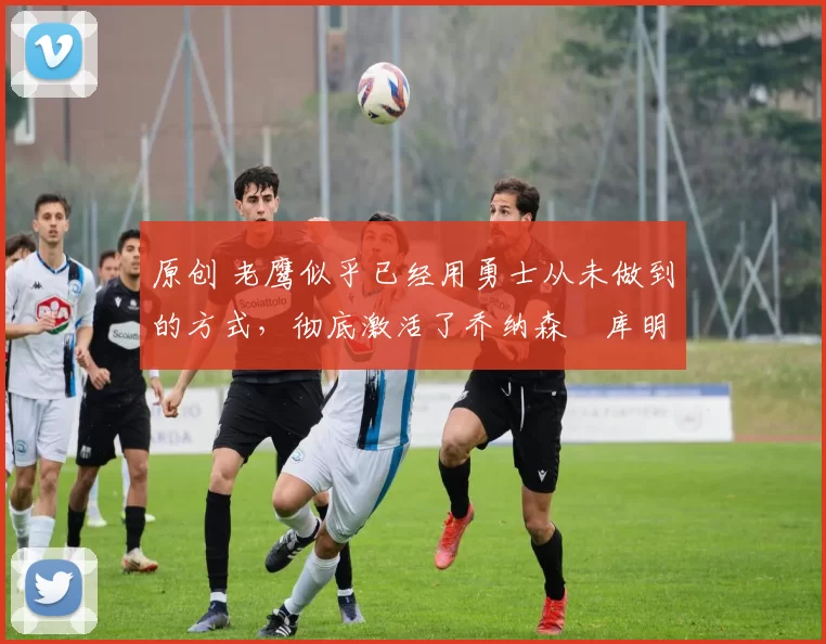 原创 老鹰似乎已经用勇士从未做到的方式,彻底激活了乔纳森・库明加
