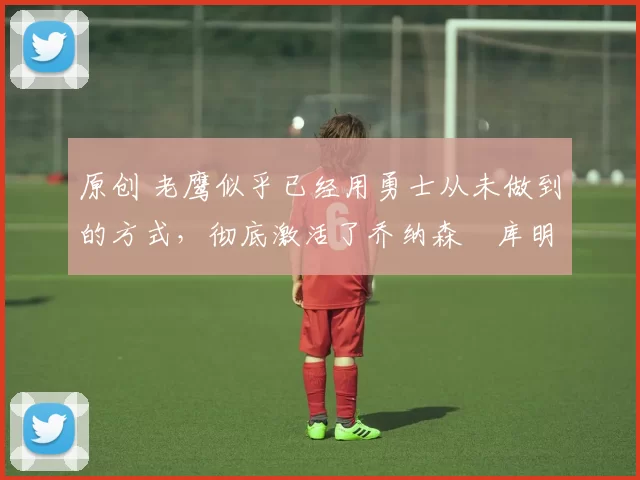 原创 老鹰似乎已经用勇士从未做到的方式，彻底激活了乔纳森・库明加