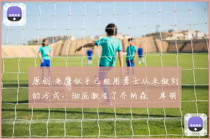 原创 老鹰似乎已经用勇士从未做到的方式，彻底激活了乔纳森・库明加