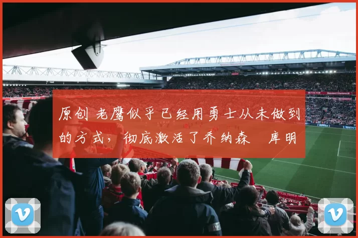 原创 老鹰似乎已经用勇士从未做到的方式,彻底激活了乔纳森・库明加