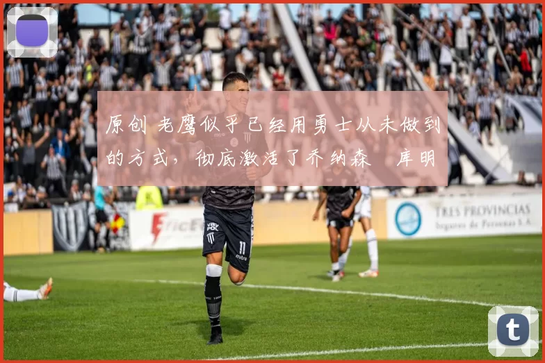 原创 老鹰似乎已经用勇士从未做到的方式，彻底激活了乔纳森・库明加