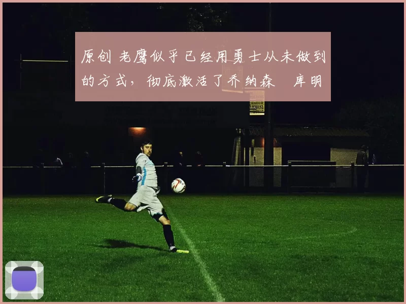 原创 老鹰似乎已经用勇士从未做到的方式，彻底激活了乔纳森・库明加