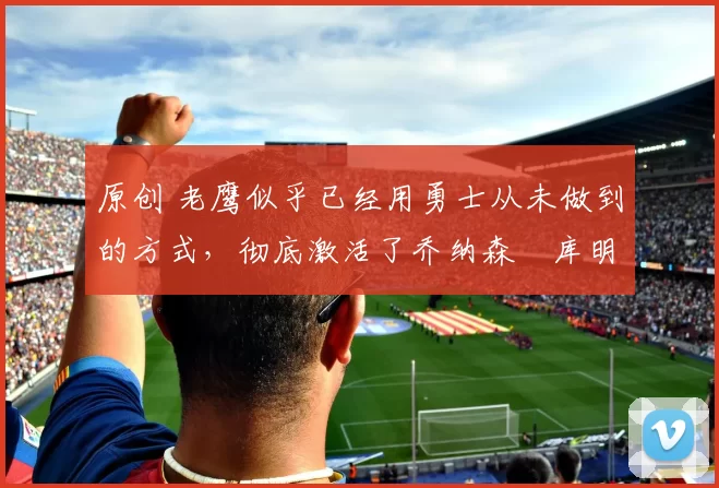 原创 老鹰似乎已经用勇士从未做到的方式,彻底激活了乔纳森・库明加