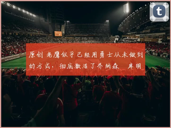 原创 老鹰似乎已经用勇士从未做到的方式，彻底激活了乔纳森・库明加